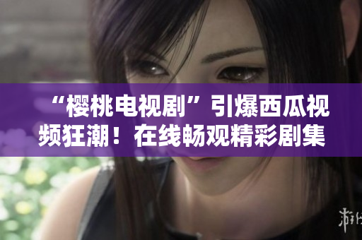 “樱桃电视剧”引爆西瓜视频狂潮！在线畅观精彩剧集，尽在你的指尖！