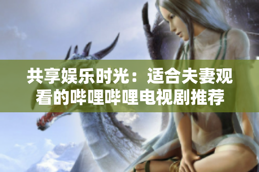 共享娱乐时光：适合夫妻观看的哔哩哔哩电视剧推荐
