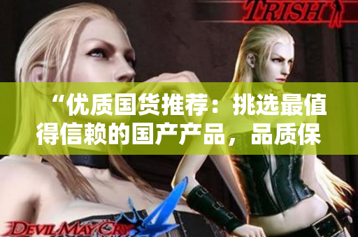 “优质国货推荐：挑选最值得信赖的国产产品，品质保障，物超所值！”