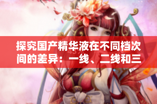 探究国产精华液在不同档次间的差异：一线、二线和三线产品有何区别？