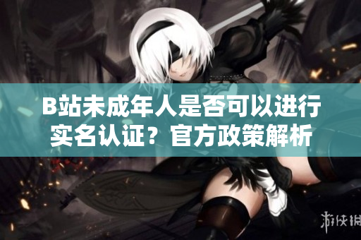 B站未成年人是否可以进行实名认证？官方政策解析