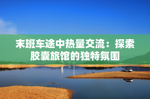 末班车途中热量交流：探索胶囊旅馆的独特氛围