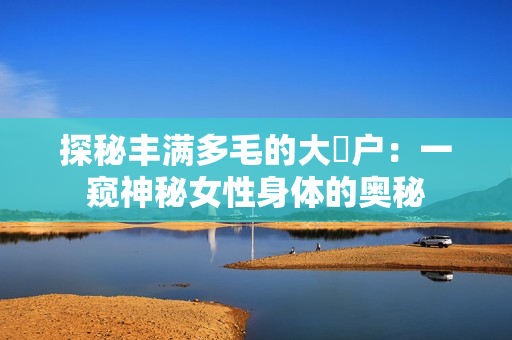 探秘丰满多毛的大隂户：一窥神秘女性身体的奥秘