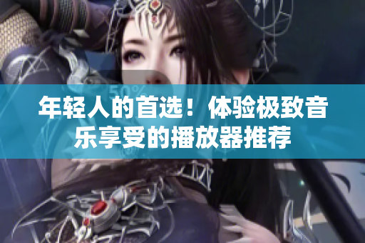 年轻人的首选！体验极致音乐享受的播放器推荐