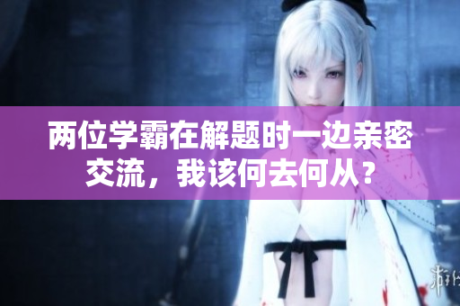 两位学霸在解题时一边亲密交流，我该何去何从？