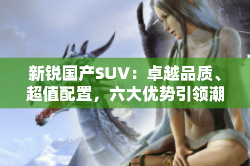 新锐国产SUV：卓越品质、超值配置，六大优势引领潮流