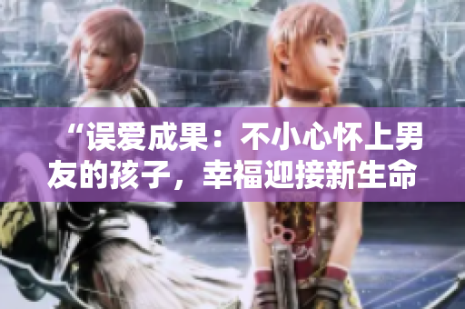 “误爱成果：不小心怀上男友的孩子，幸福迎接新生命”
