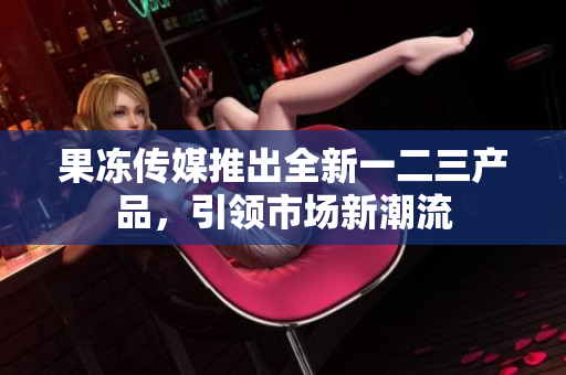 果冻传媒推出全新一二三产品，引领市场新潮流