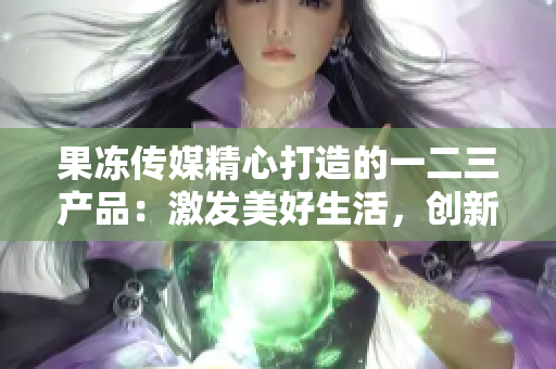 果冻传媒精心打造的一二三产品：激发美好生活，创新无限可能
