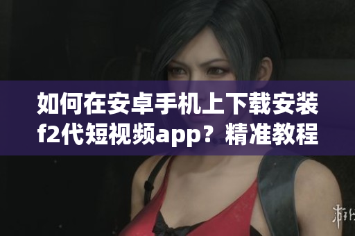 如何在安卓手机上下载安装f2代短视频app？精准教程送上，让您轻松搞定！