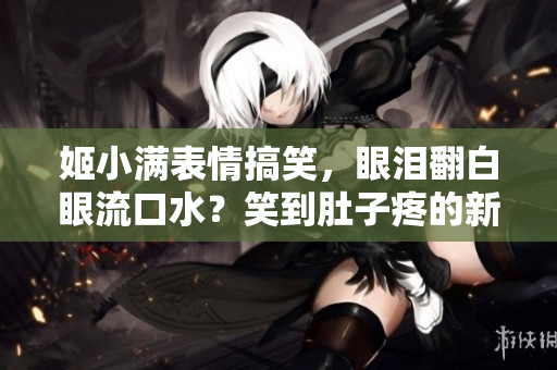 姬小满表情搞笑，眼泪翻白眼流口水？笑到肚子疼的新发现！