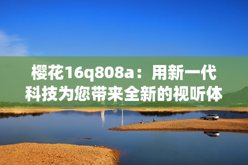 樱花16q808a：用新一代科技为您带来全新的视听体验