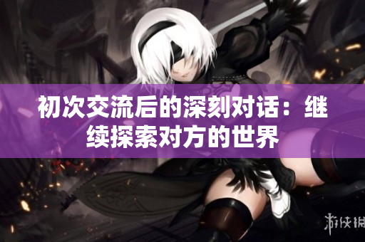 初次交流后的深刻对话：继续探索对方的世界