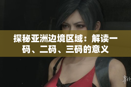 探秘亚洲边境区域：解读一码、二码、三码的意义