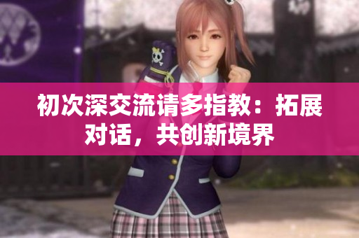 初次深交流请多指教：拓展对话，共创新境界