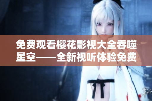 免费观看樱花影视大全吞噬星空——全新视听体验免费观看报道