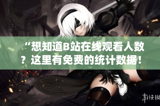 “想知道B站在线观看人数？这里有免费的统计数据！”