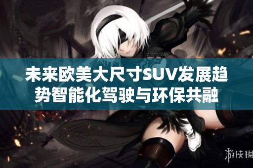未来欧美大尺寸SUV发展趋势智能化驾驶与环保共融