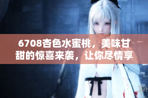 6708杏色水蜜桃，美味甘甜的惊喜来袭，让你尽情享受果实的口感和香气