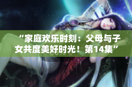 “家庭欢乐时刻：父母与子女共度美好时光！第14集”