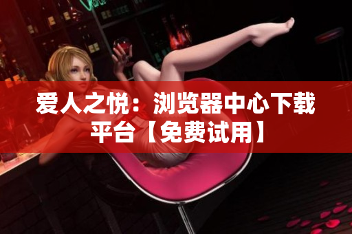 爱人之悦：浏览器中心下载平台【免费试用】