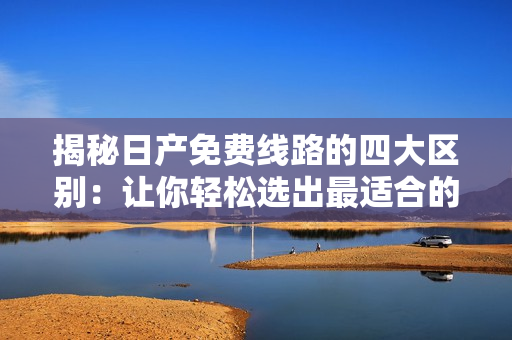 揭秘日产免费线路的四大区别：让你轻松选出最适合的行程