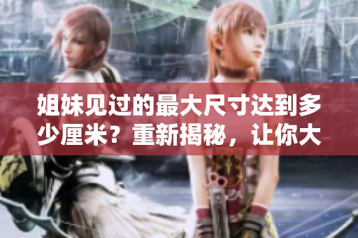 姐妹见过的最大尺寸达到多少厘米？重新揭秘，让你大开眼界！