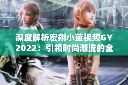 深度解析宏翔小蓝视频GY2022：引领时尚潮流的全新特色