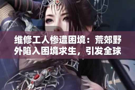 维修工人惨遭困境：荒郊野外陷入困境求生，引发全球关注
