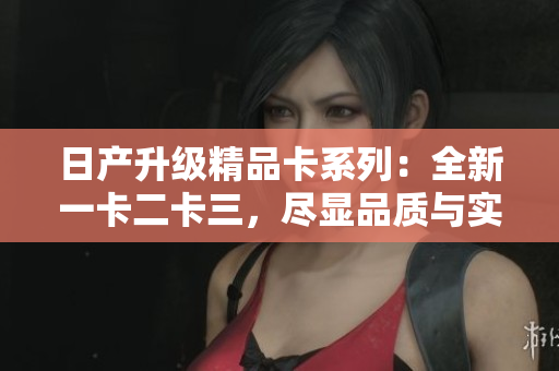日产升级精品卡系列：全新一卡二卡三，尽显品质与实力