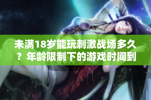 未满18岁能玩刺激战场多久？年龄限制下的游戏时间到底是怎样的？