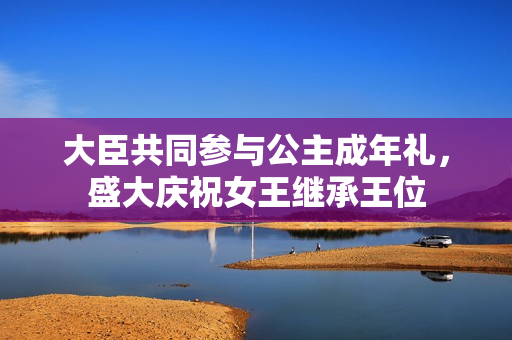 大臣共同参与公主成年礼，盛大庆祝女王继承王位