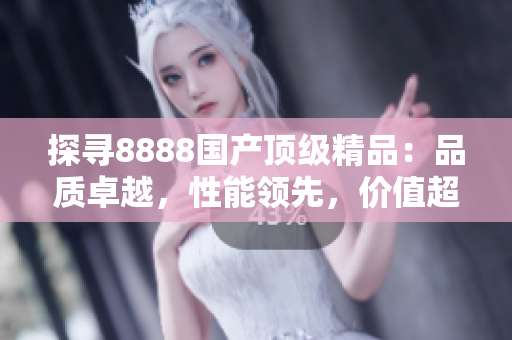探寻8888国产顶级精品：品质卓越，性能领先，价值超预期
