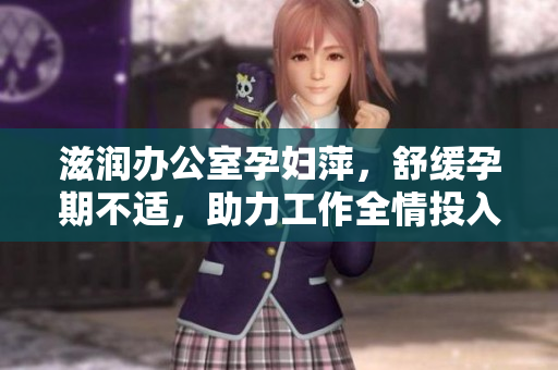 滋润办公室孕妇萍，舒缓孕期不适，助力工作全情投入