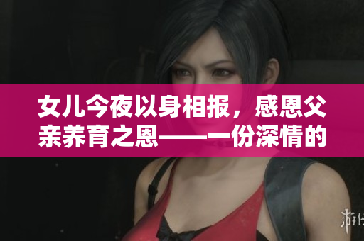 女儿今夜以身相报，感恩父亲养育之恩——一份深情的家庭故事