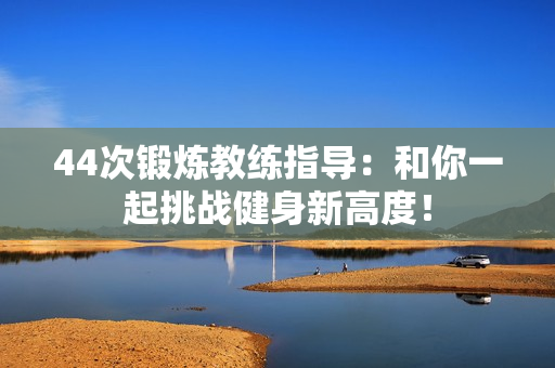 44次锻炼教练指导：和你一起挑战健身新高度！