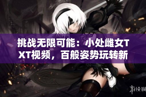 挑战无限可能：小处雌女TXT视频，百般姿势玩转新乐趣！