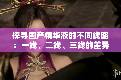 探寻国产精华液的不同线路：一线、二线、三线的差异解析