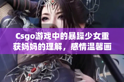 Csgo游戏中的暴躁少女重获妈妈的理解，感情温馨画面令人动容