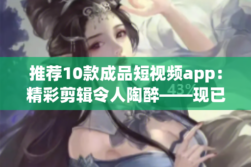 推荐10款成品短视频app：精彩剪辑令人陶醉——现已提供安装包下载