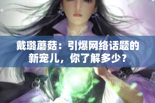 戴璐蘑菇：引爆网络话题的新宠儿，你了解多少？