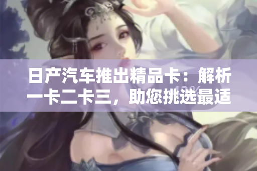 日产汽车推出精品卡：解析一卡二卡三，助您挑选最适合的选择