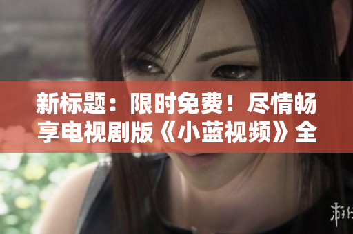 新标题：限时免费！尽情畅享电视剧版《小蓝视频》全集观影体验