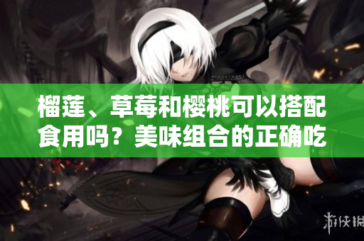 榴莲、草莓和樱桃可以搭配食用吗？美味组合的正确吃法！