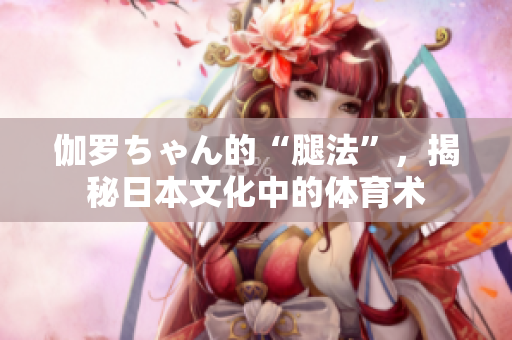 伽罗ちゃん的“腿法”，揭秘日本文化中的体育术