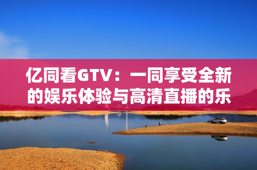 亿同看GTV：一同享受全新的娱乐体验与高清直播的乐趣