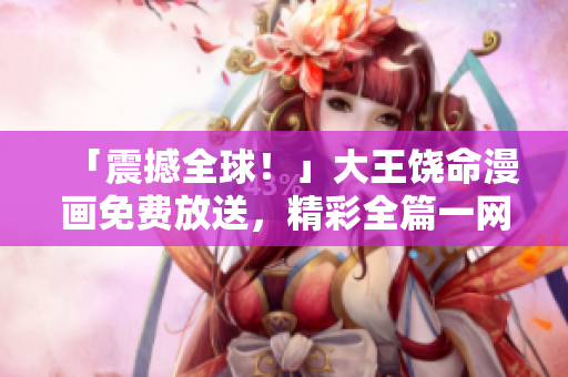 「震撼全球！」大王饶命漫画免费放送，精彩全篇一网打尽