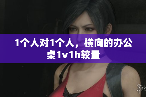1个人对1个人，横向的办公桌1v1h较量