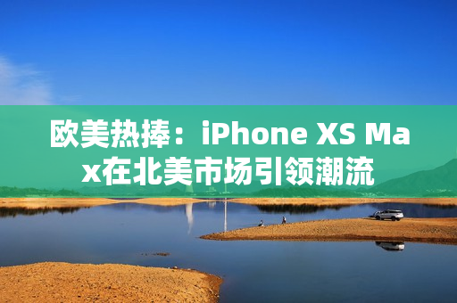 欧美热捧：iPhone XS Max在北美市场引领潮流
