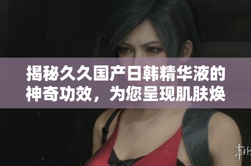揭秘久久国产日韩精华液的神奇功效，为您呈现肌肤焕发新生的奇迹